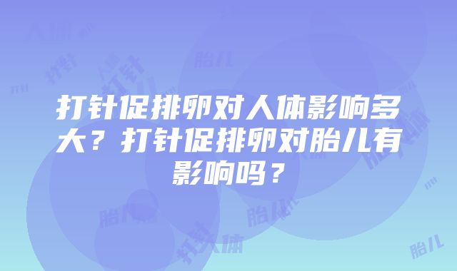 打针促排卵对人体影响多大？打针促排卵对胎儿有影响吗？