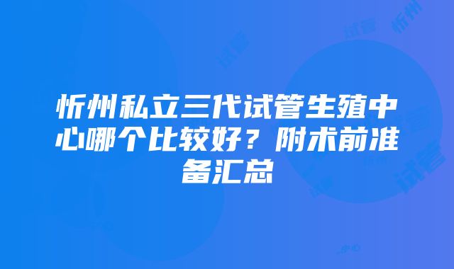 忻州私立三代试管生殖中心哪个比较好？附术前准备汇总