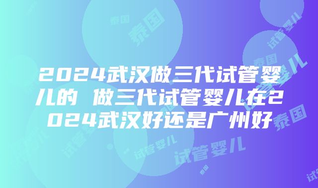 2024武汉做三代试管婴儿的 做三代试管婴儿在2024武汉好还是广州好