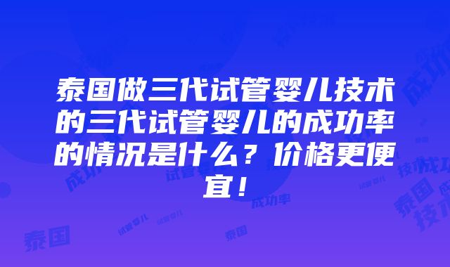 泰国做三代试管婴儿技术的三代试管婴儿的成功率的情况是什么？价格更便宜！