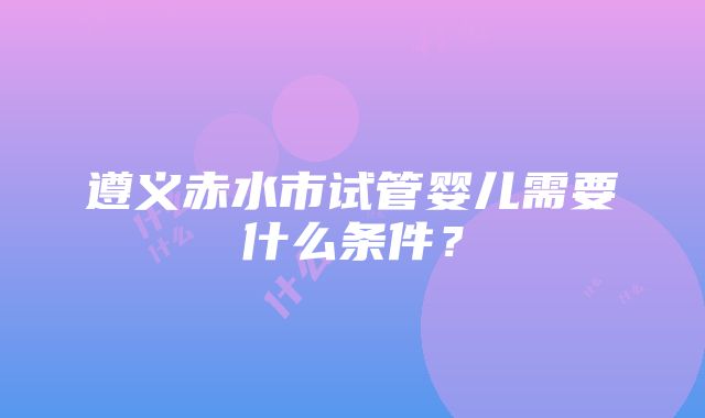 遵义赤水市试管婴儿需要什么条件？