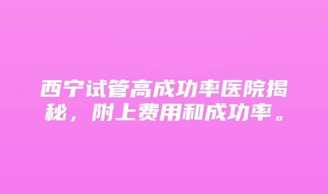 西宁试管高成功率医院揭秘，附上费用和成功率。