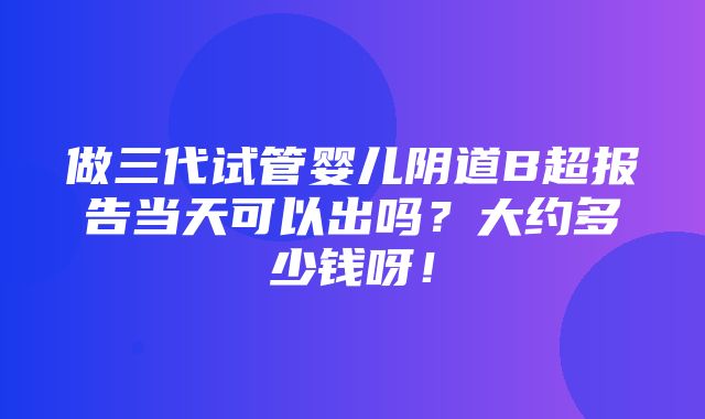 做三代试管婴儿阴道B超报告当天可以出吗？大约多少钱呀！