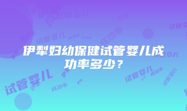 伊犁妇幼保健试管婴儿成功率多少？