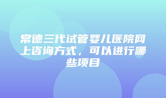 常德三代试管婴儿医院网上咨询方式，可以进行哪些项目