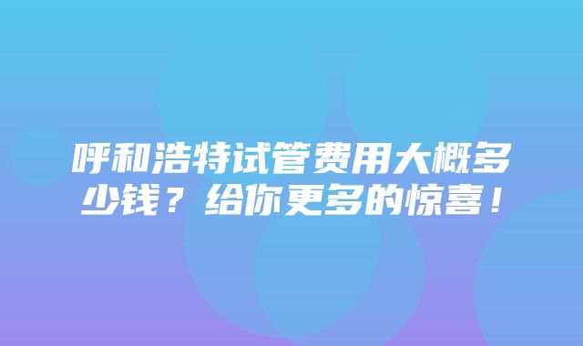 呼和浩特试管费用大概多少钱？给你更多的惊喜！