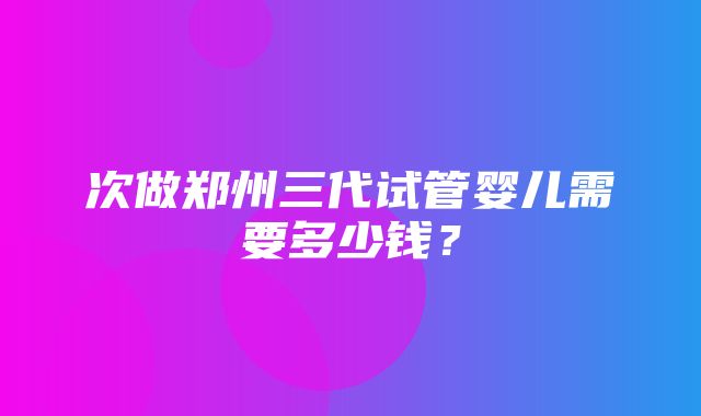 次做郑州三代试管婴儿需要多少钱？