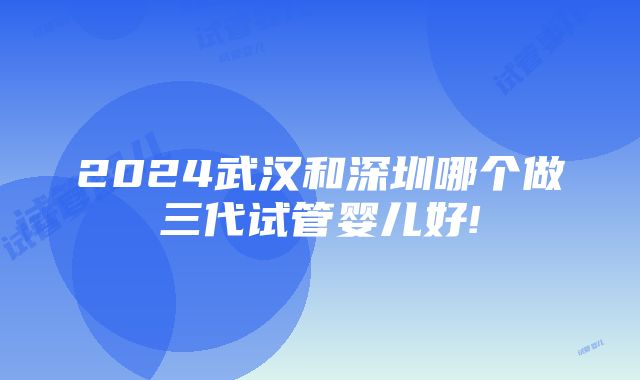 2024武汉和深圳哪个做三代试管婴儿好!