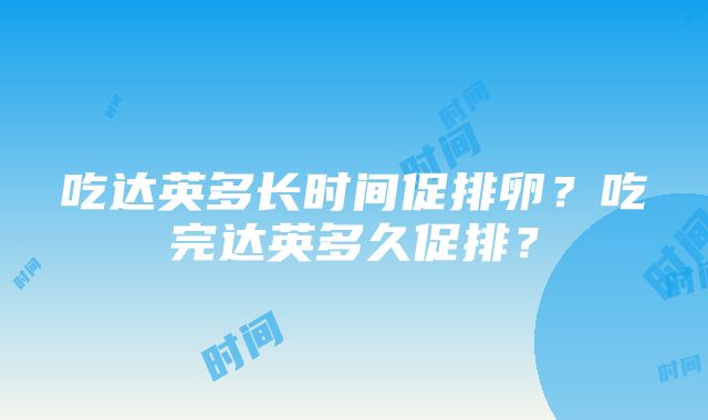 吃达英多长时间促排卵？吃完达英多久促排？