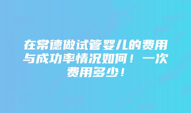 在常德做试管婴儿的费用与成功率情况如何！一次费用多少！