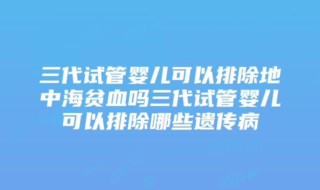 三代试管婴儿可以排除地中海贫血吗三代试管婴儿可以排除哪些遗传病