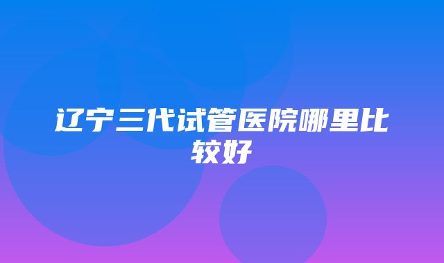 辽宁三代试管医院哪里比较好