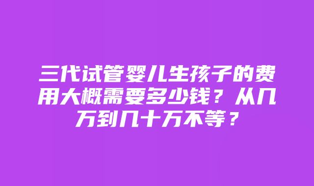 三代试管婴儿生孩子的费用大概需要多少钱？从几万到几十万不等？