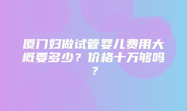 厦门妇做试管婴儿费用大概要多少？价格十万够吗？