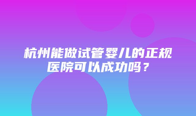 杭州能做试管婴儿的正规医院可以成功吗？