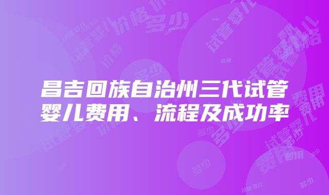 昌吉回族自治州三代试管婴儿费用、流程及成功率