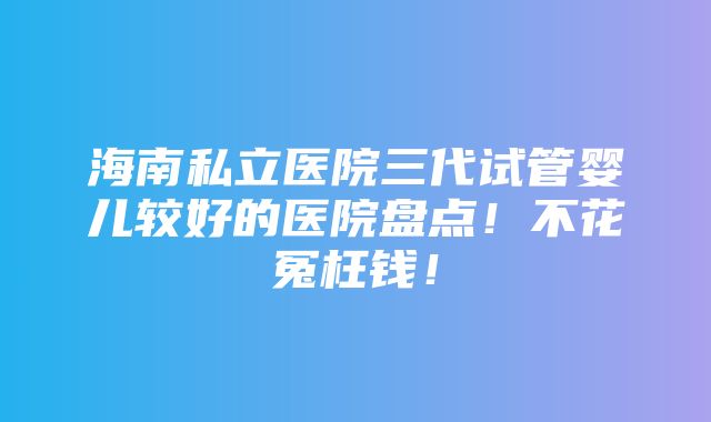 海南私立医院三代试管婴儿较好的医院盘点！不花冤枉钱！