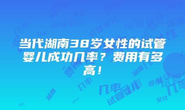 当代湖南38岁女性的试管婴儿成功几率？费用有多高！