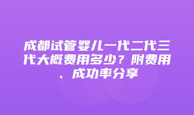 成都试管婴儿一代二代三代大概费用多少？附费用、成功率分享