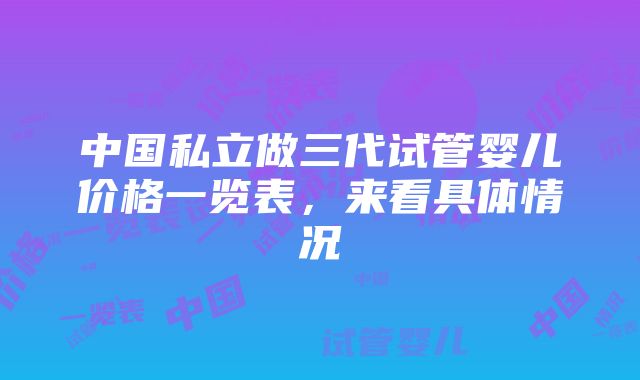 中国私立做三代试管婴儿价格一览表，来看具体情况