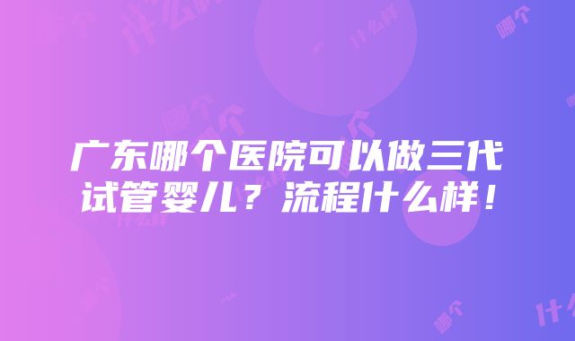 广东哪个医院可以做三代试管婴儿？流程什么样！