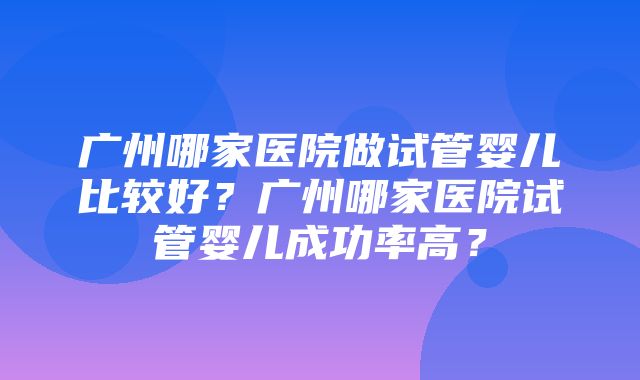 广州哪家医院做试管婴儿比较好？广州哪家医院试管婴儿成功率高？