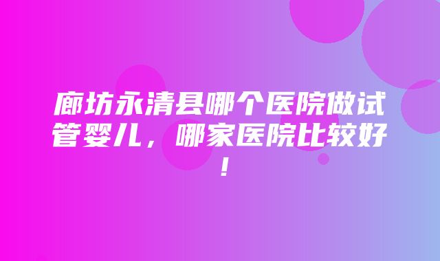 廊坊永清县哪个医院做试管婴儿，哪家医院比较好！