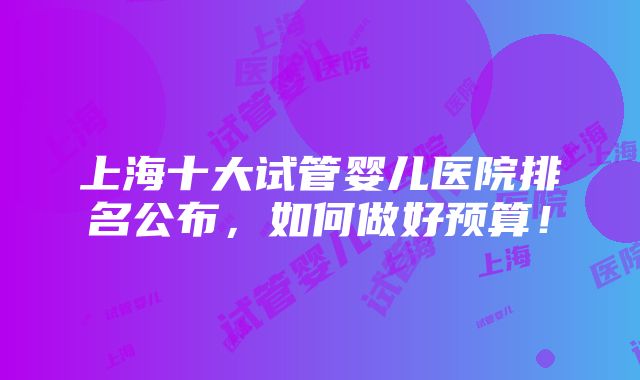 上海十大试管婴儿医院排名公布，如何做好预算！