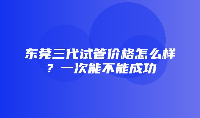 东莞三代试管价格怎么样？一次能不能成功