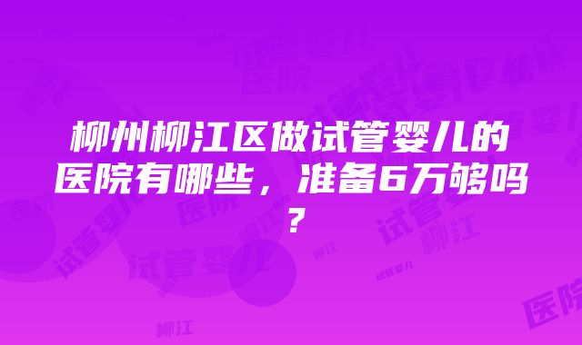 柳州柳江区做试管婴儿的医院有哪些，准备6万够吗？