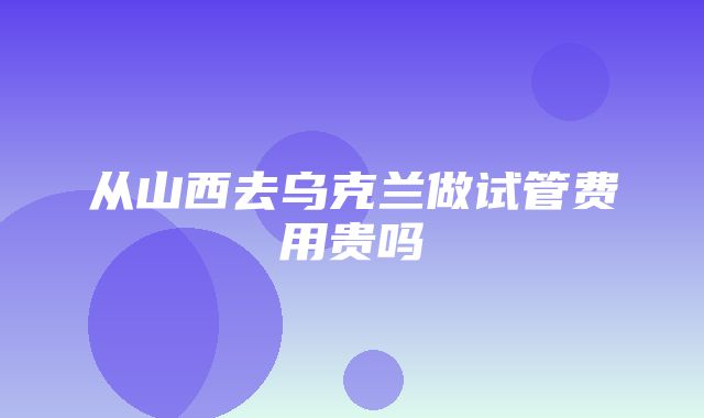 从山西去乌克兰做试管费用贵吗