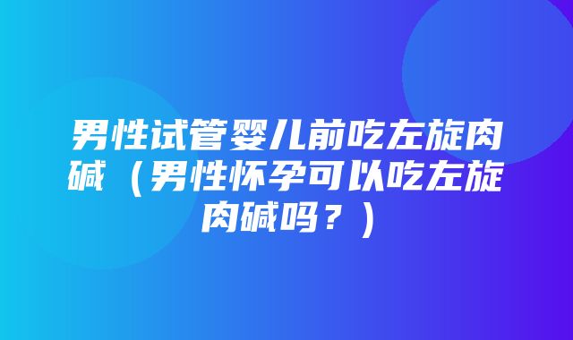 男性试管婴儿前吃左旋肉碱（男性怀孕可以吃左旋肉碱吗？)