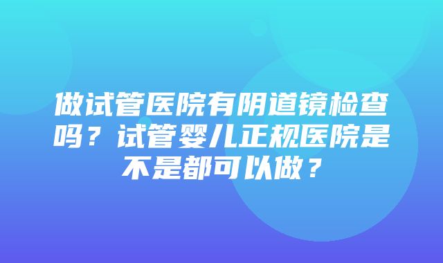 做试管医院有阴道镜检查吗？试管婴儿正规医院是不是都可以做？