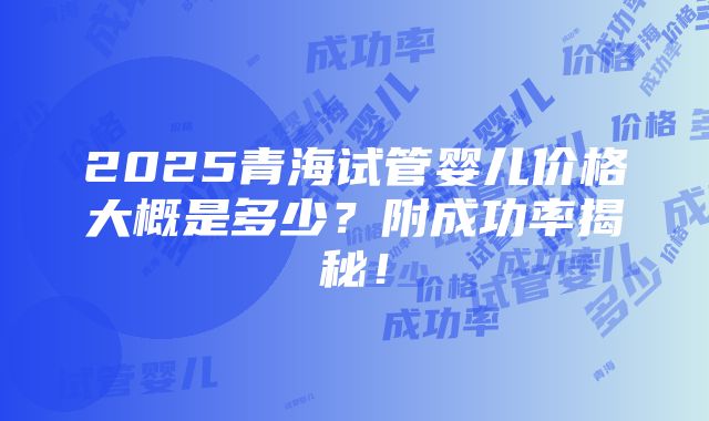 2025青海试管婴儿价格大概是多少？附成功率揭秘！