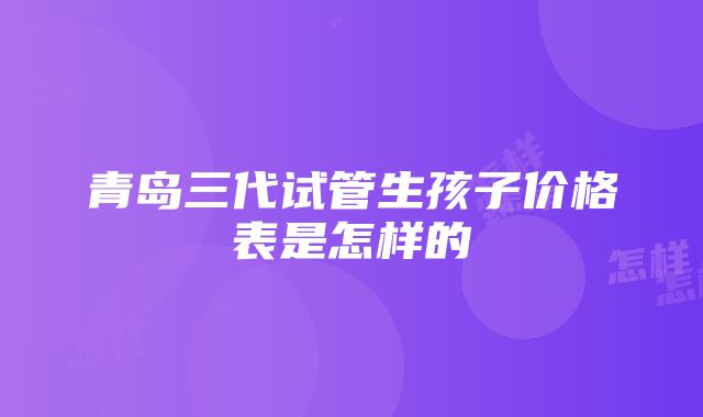 青岛三代试管生孩子价格表是怎样的