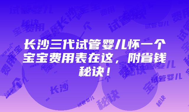 长沙三代试管婴儿怀一个宝宝费用表在这，附省钱秘诀！