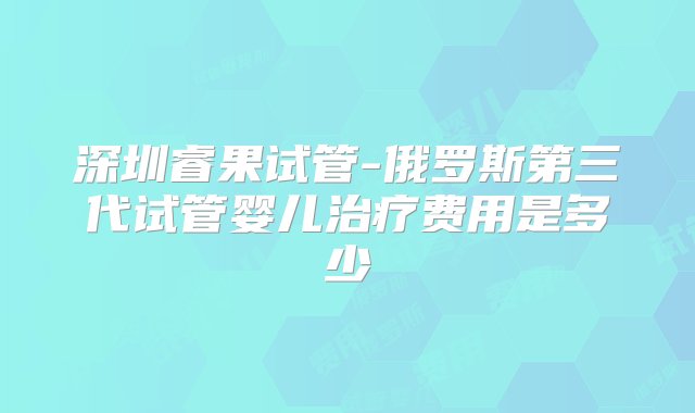 深圳睿果试管-俄罗斯第三代试管婴儿治疗费用是多少