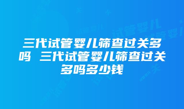 三代试管婴儿筛查过关多吗 三代试管婴儿筛查过关多吗多少钱