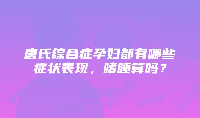 唐氏综合症孕妇都有哪些症状表现，嗜睡算吗？