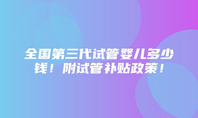 全国第三代试管婴儿多少钱！附试管补贴政策！