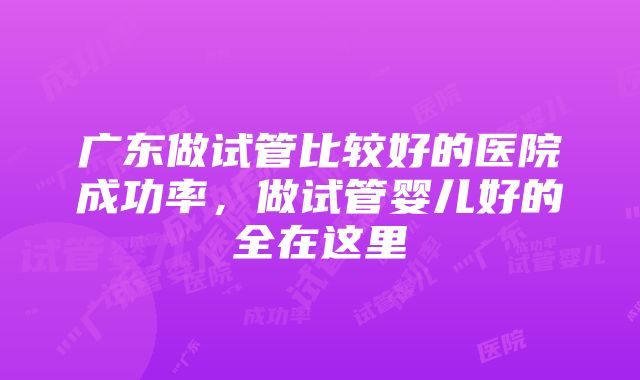 广东做试管比较好的医院成功率，做试管婴儿好的全在这里