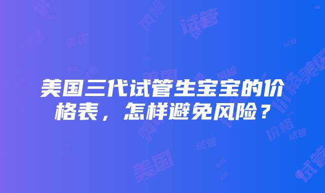 美国三代试管生宝宝的价格表，怎样避免风险？