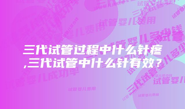 三代试管过程中什么针疼,三代试管中什么针有效？