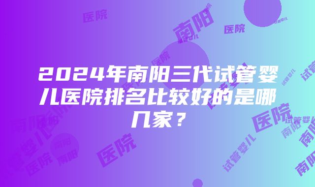 2024年南阳三代试管婴儿医院排名比较好的是哪几家？