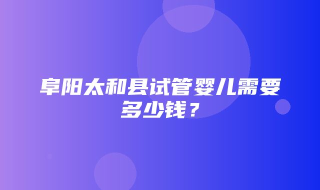 阜阳太和县试管婴儿需要多少钱？