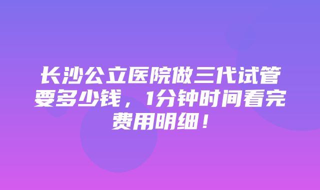 长沙公立医院做三代试管要多少钱，1分钟时间看完费用明细！