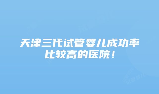 天津三代试管婴儿成功率比较高的医院！