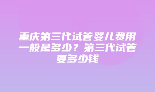 重庆第三代试管婴儿费用一般是多少？第三代试管要多少钱