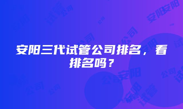 安阳三代试管公司排名，看排名吗？