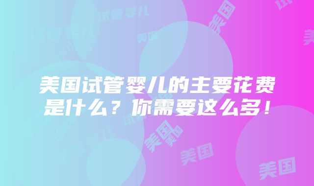 美国试管婴儿的主要花费是什么？你需要这么多！